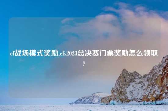 cf战场模式奖励,cfs2023总决赛门票奖励怎么领取?