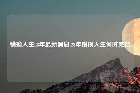 错换人生28年最新消息,28年错换人生何时完结