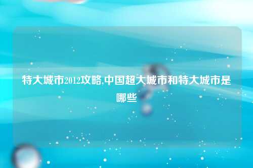 特大城市2012攻略,中国超大城市和特大城市是哪些