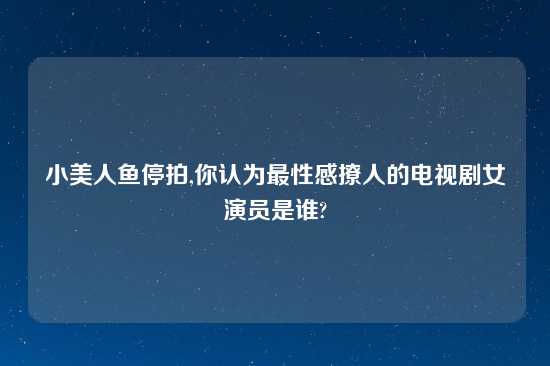 小美人鱼停拍,你认为最性感撩人的电视剧女演员是谁?