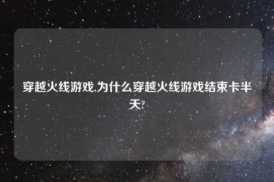 穿越火线游戏,为什么穿越火线游戏结束卡半天?