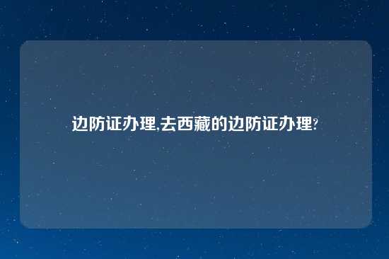 边防证办理,去西藏的边防证办理?