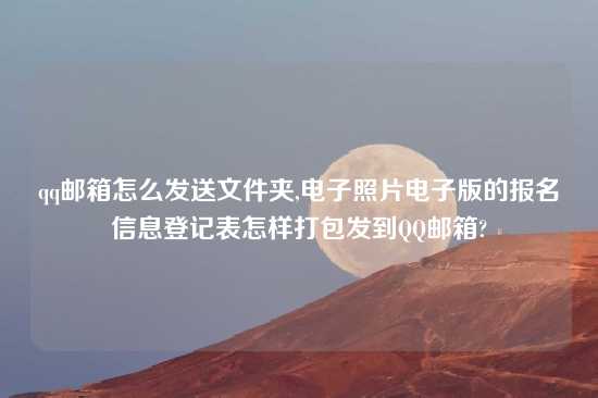 qq邮箱怎么发送文件夹,电子照片电子版的报名信息登记表怎样打包发到QQ邮箱?