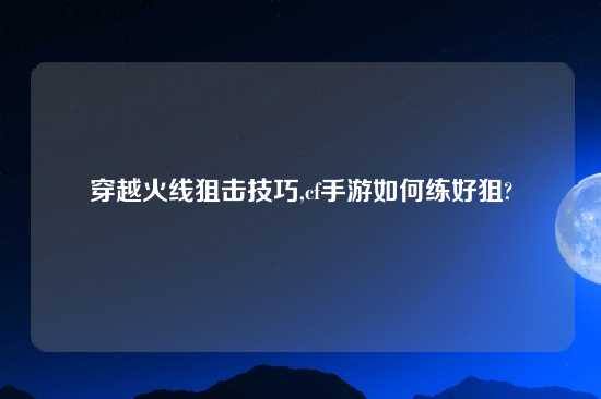 穿越火线狙击技巧,cf手游如何练好狙?