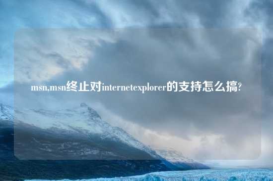 msn,msn终止对internetexplorer的支持怎么搞?