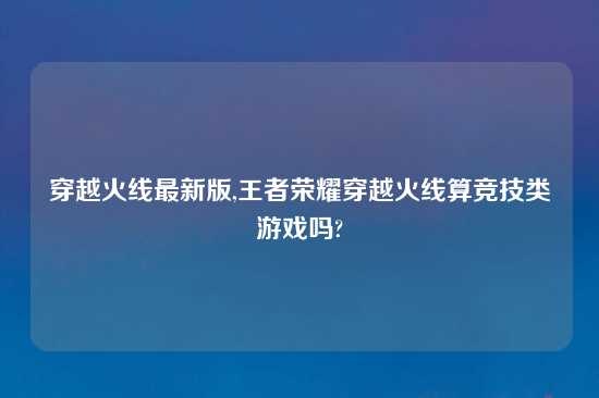 穿越火线最新版,王者荣耀穿越火线算竞技类游戏吗?