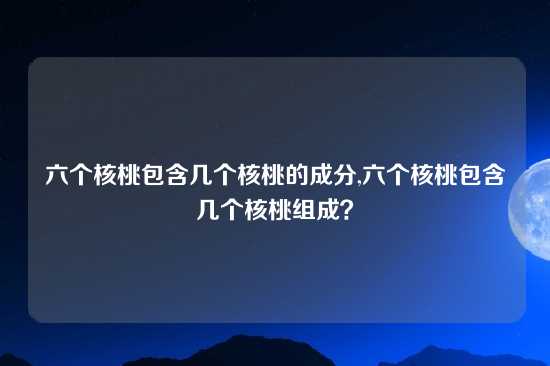 六个核桃包含几个核桃的成分,六个核桃包含几个核桃组成？