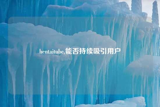 hentaitube,能否持续吸引用户