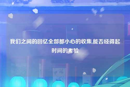 我们之间的回忆全部都小心的收集,能否经得起时间的考验