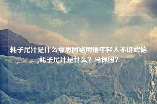 耗子尾汁是什么意思网络用语年轻人不讲武德,耗子尾汁是什么？马保国？