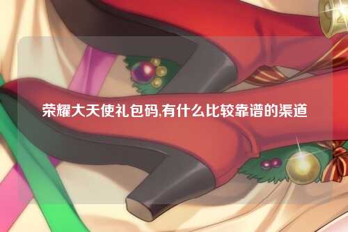 荣耀大天使礼包码,有什么比较靠谱的渠道