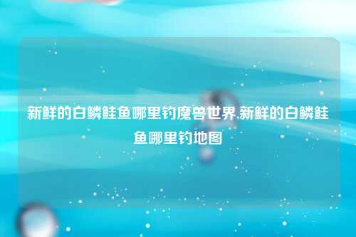 新鲜的白鳞鲑鱼哪里钓魔兽世界,新鲜的白鳞鲑鱼哪里钓地图