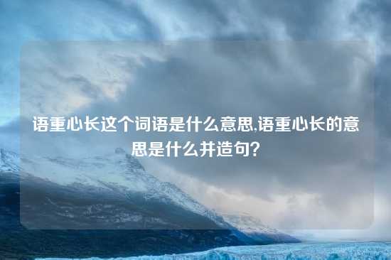 语重心长这个词语是什么意思,语重心长的意思是什么并造句？
