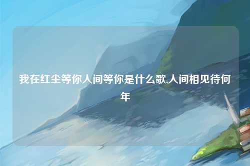 我在红尘等你人间等你是什么歌,人间相见待何年