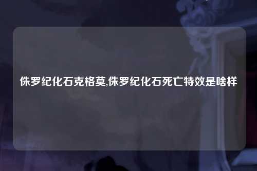 侏罗纪化石克格莫,侏罗纪化石死亡特效是啥样