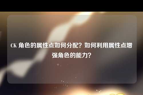 CK 角色的属性点如何分配？如何利用属性点增强角色的能力？