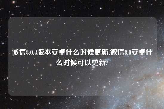 微信8.0.8版本安卓什么时候更新,微信8.0安卓什么时候可以更新?
