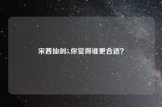 宋茜仙剑5,你觉得谁更合适？