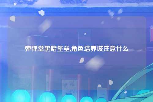 弹弹堂黑暗堡垒,角色培养该注意什么