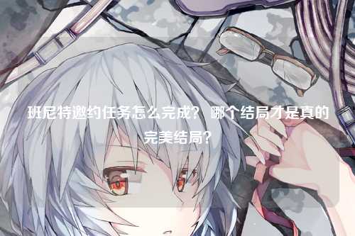 班尼特邀约任务怎么完成？ 哪个结局才是真的完美结局？