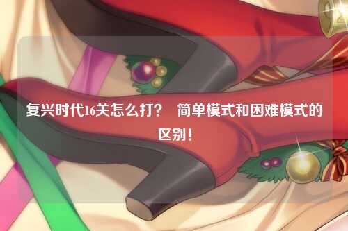 复兴时代16关怎么打？  简单模式和困难模式的区别！