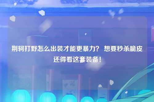 荆轲打野怎么出装才能更暴力？ 想要秒杀脆皮还得看这套装备！