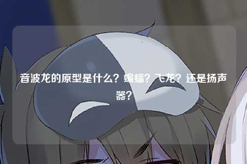 音波龙的原型是什么？蝙蝠？飞龙？还是扬声器？