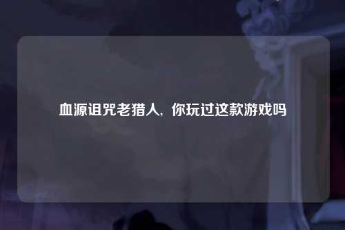 血源诅咒老猎人,  你玩过这款游戏吗