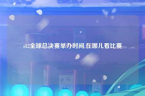 s12全球总决赛举办时间,在哪儿看比赛