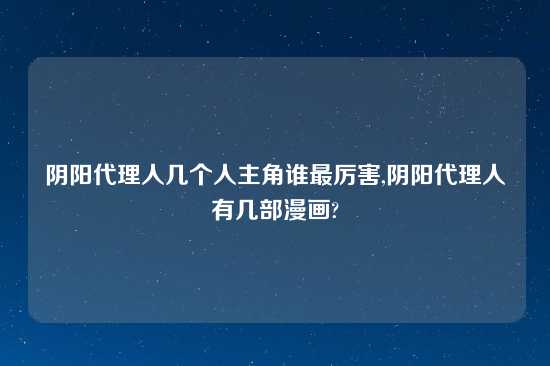 阴阳代理人几个人主角谁最厉害,阴阳代理人有几部漫画?