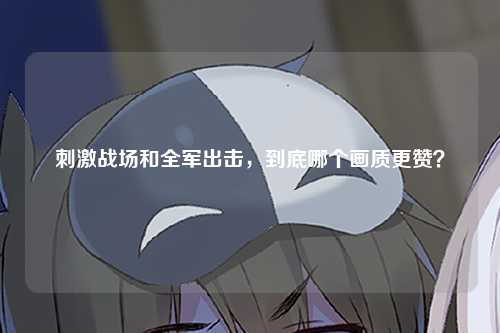 刺激战场和全军出击，到底哪个画质更赞？