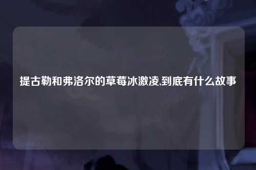 提古勒和弗洛尔的草莓冰激凌,到底有什么故事