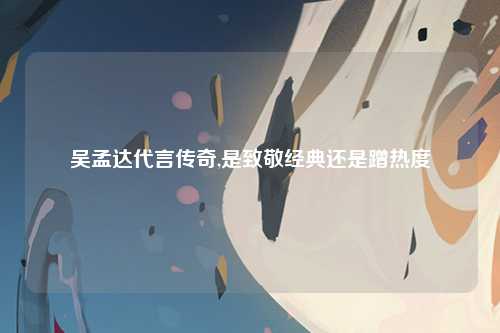 吴孟达代言传奇,是致敬经典还是蹭热度