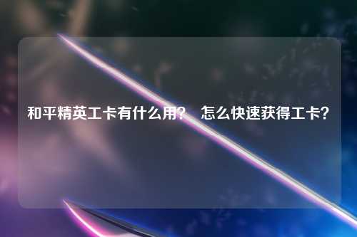和平精英工卡有什么用？  怎么快速获得工卡？