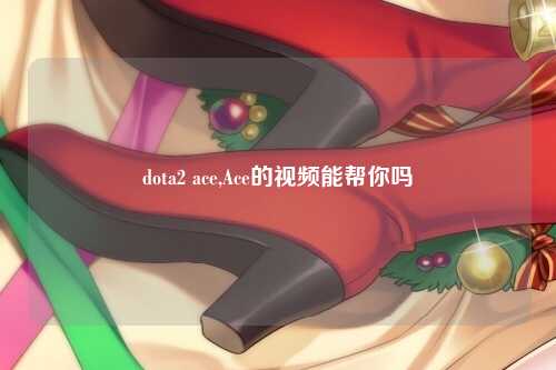 dota2 ace,Ace的视频能帮你吗