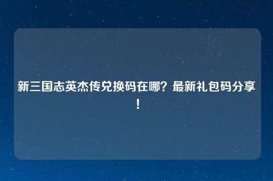 新三国志英杰传兑换码在哪？最新礼包码分享！