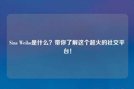 Sina Weibo是什么？带你了解这个超火的社交平台！
