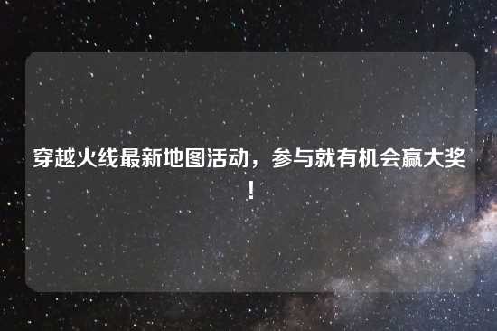 穿越火线最新地图活动，参与就有机会赢大奖！