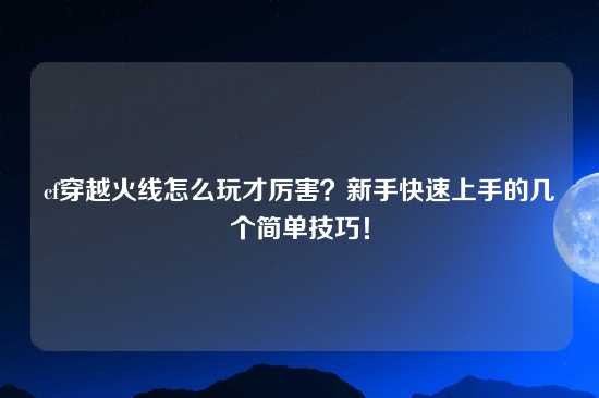 cf穿越火线怎么玩才厉害？新手快速上手的几个简单技巧！