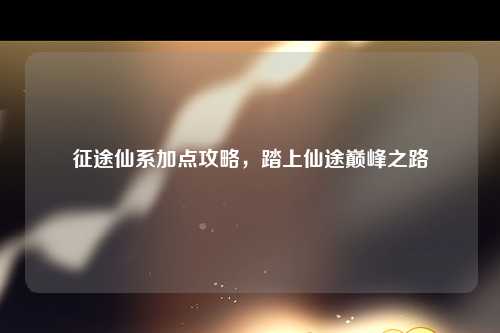 征途仙系加点攻略，踏上仙途巅峰之路