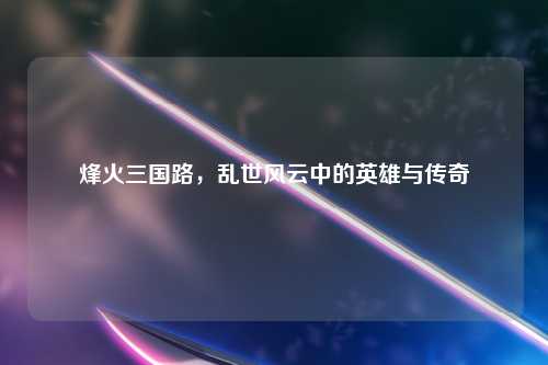 烽火三国路，乱世风云中的英雄与传奇