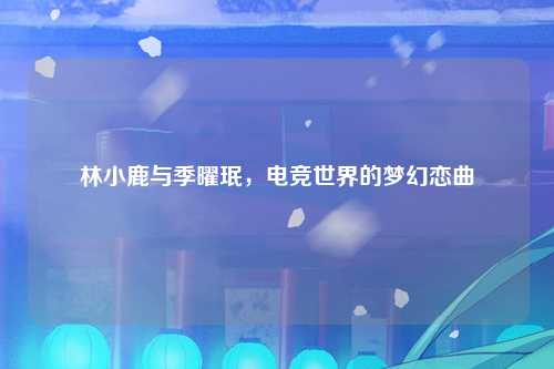 林小鹿与季曜珉，电竞世界的梦幻恋曲