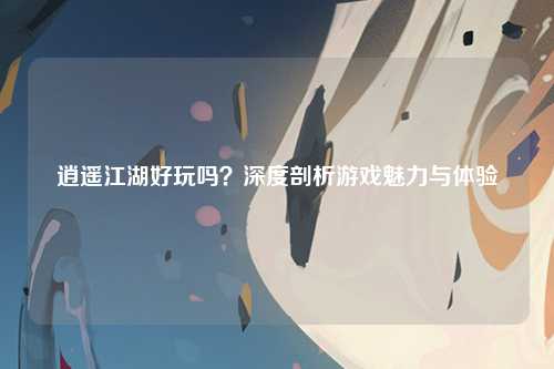 逍遥江湖好玩吗？深度剖析游戏魅力与体验