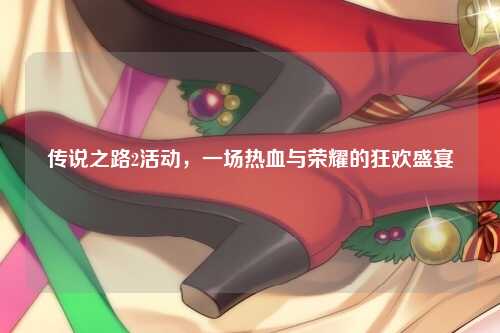 传说之路2活动，一场热血与荣耀的狂欢盛宴