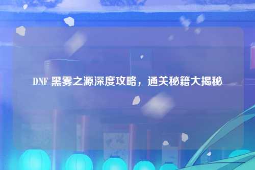 DNF 黑雾之源深度攻略，通关秘籍大揭秘