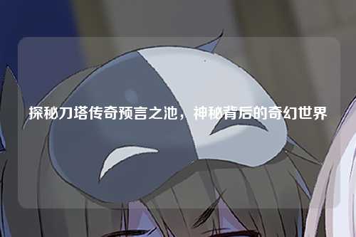 探秘刀塔传奇预言之池，神秘背后的奇幻世界