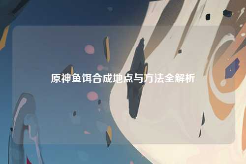 原神鱼饵合成地点与方法全解析