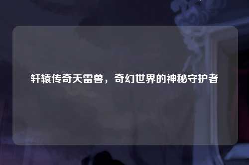 轩辕传奇天雷兽，奇幻世界的神秘守护者