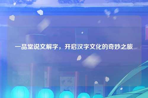 一品堂说文解字，开启汉字文化的奇妙之旅