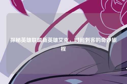 探秘英雄联盟新英雄艾克，时间刺客的奇妙旅程